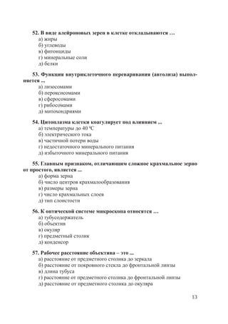 13
52. В виде алейроновых зерен в клетке откладываются …
а) жиры
б) углеводы
в) фитонциды
г) минеральные соли
д) белки
53. Функция внутриклеточного переваривания (автолиза) выпол-
няется ...
а) лизосомами
б) пероксисомами
в) сферосомами
г) рибосомами
д) митохондриями
54. Цитоплазма клетки коагулирует под влиянием ...
а) температуры до 40 0С
б) электрического тока
в) частичной потери воды
г) недостаточного минерального питания
д) избыточного минерального питания
55. Главным признаком, отличающим сложное крахмальное зерно
от простого, является ...
а) форма зерна
б) число центров крахмалообразования
в) размеры зерна
г) число крахмальных слоев
д) тип слоистости
56. К оптической системе микроскопа относятся …
а) тубусодержатель
б) объектив
в) окуляр
г) предметный столик
д) конденсор
57. Рабочее расстояние объектива – это ...
а) расстояние от предметного столика до зеркала
б) расстояние от покровного стекла до фронтальной линзы
в) длина тубуса
г) расстояние от предметного столика до фронтальной линзы
д) расстояние от предметного столика до окуляра
Copyright ОАО «ЦКБ «БИБКОМ» & ООО «Aгентство Kнига-Cервис»
 