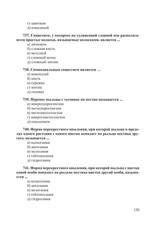 139
г) завитком
д) извилиной
737. Соцветием, у которого на удлиненной главной оси располага-
ются простые колосья, называемые колосками, является ...
а) дихазием
б) сложная кисть
в) метелкой
г) сложный колос
д) сложный зонтик
738. Симподиальным соцветием является …
а) монохазий
б) кисть
в) сережка
г) зонтик
д) головка
739. Перенос пыльцы с тычинок на пестик называется ...
а) микроспорогенезом
б) мегаспорогенезом
в) мегагаметогенезом
г) микрогаметогенезом
д) опылением
740. Форма перекрестного опыления, при которой пыльца в преде-
лах одного растения с одного цветка попадает на рыльце пестика дру-
гого, называется ...
а) ксеногамия
б) автогамия
в) мезогамия
г) гейтоногамия
д) гидрогамия
741. Форма перекрестного опыления, при которой пыльца с цветка
одной особи попадает на рыльце пестика цветка другой особи, называ-
ется ...
а) ксеногамия
б) автогамия
в) мезогамия
г) гейтоногамия
д) гидрогамия
Copyright ОАО «ЦКБ «БИБКОМ» & ООО «Aгентство Kнига-Cервис»
 