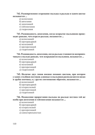 140
742. Разновременное созревание пыльцы и рыльца в одном цветке
называется ...
а) ксеногамия
б) автогамия
в) дихогамией
г) гейтоногамия
д) гидрогамия
743. Разновидность дихогамии, когда вскрытие пыльников проис-
ходит раньше, чем созрело рыльце, называется ...
а) ксеногамией
б) протерандрией
в) мезогамией
г) протерогинией
д) гидрогамией
744. Разновидность дихогамии, когда рыльце становится восприим-
чивым к пыльце раньше, чем вскрываются пыльники, называется ...
а) ксеногамией
б) протерандрией
в) мезогамией
г) протерогинией
д) гидрогамией
745. Наличие двух типов внешне похожих цветков, при котором
у одних столбики пестиков длинные и пыльники располагаются низко
в трубке венчика, а у других соотношение обратное, называется ...
а) ксеногамией
б) протерандрией
в) гетеростилией
г) протерогинией
д) гидрогамией
746. Подавление прорастания пыльцы на рыльце пестика той же
особи при автогамии и гейтоногамии называется ...
а) ксеногамией
б) протерандрией
в) гетеростилией
г) протерогинией
д) самостерильностью
Copyright ОАО «ЦКБ «БИБКОМ» & ООО «Aгентство Kнига-Cервис»
 