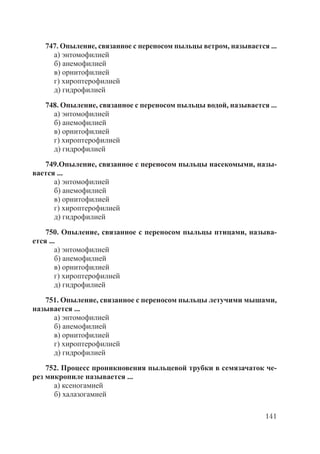 141
747. Опыление, связанное с переносом пыльцы ветром, называется ...
а) энтомофилией
б) анемофилией
в) орнитофилией
г) хироптерофилией
д) гидрофилией
748. Опыление, связанное с переносом пыльцы водой, называется ...
а) энтомофилией
б) анемофилией
в) орнитофилией
г) хироптерофилией
д) гидрофилией
749.Опыление, связанное с переносом пыльцы насекомыми, назы-
вается ...
а) энтомофилией
б) анемофилией
в) орнитофилией
г) хироптерофилией
д) гидрофилией
750. Опыление, связанное с переносом пыльцы птицами, называ-
ется ...
а) энтомофилией
б) анемофилией
в) орнитофилией
г) хироптерофилией
д) гидрофилией
751. Опыление, связанное с переносом пыльцы летучими мышами,
называется ...
а) энтомофилией
б) анемофилией
в) орнитофилией
г) хироптерофилией
д) гидрофилией
752. Процесс проникновения пыльцевой трубки в семязачаток че-
рез микропиле называется ...
а) ксеногамией
б) халазогамией
Copyright ОАО «ЦКБ «БИБКОМ» & ООО «Aгентство Kнига-Cервис»
 
