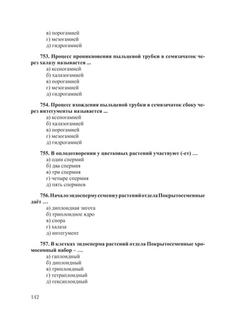 142
в) порогамией
г) мезогамией
д) гидрогамией
753. Процесс проникновения пыльцевой трубки в семязачаток че-
рез халазу называется ...
а) ксеногамией
б) халазогамией
в) порогамией
г) мезогамией
д) гидрогамией
754. Процесс вхождения пыльцевой трубки в семязачаток сбоку че-
рез интегументы называется ...
а) ксеногамией
б) халазогамией
в) порогамией
г) мезогамией
д) гидрогамией
755. В оплодотворении у цветковых растений участвуют (-ет) …
а) один спермий
б) два спермия
в) три спермия
г) четыре спермия
д) пять спермиев
756.НачалоэндоспермусемениурастенийотделаПокрытосеменные
даёт …
а) диплоидная зигота
б) триплоидное ядро
в) спора
г) халаза
д) интегумент
757. В клетках эндосперма растений отдела Покрытосеменные хро-
мосомный набор – …
а) гаплоидный
б) диплоидный
в) триплоидный
г) тетраплоидный
д) гексаплоидный
Copyright ОАО «ЦКБ «БИБКОМ» & ООО «Aгентство Kнига-Cервис»
 