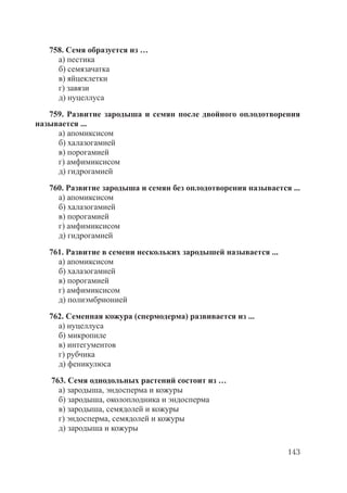 143
758. Семя образуется из …
а) пестика
б) семязачатка
в) яйцеклетки
г) завязи
д) нуцеллуса
759. Развитие зародыша и семян после двойного оплодотворения
называется ...
а) апомиксисом
б) халазогамией
в) порогамией
г) амфимиксисом
д) гидрогамией
760. Развитие зародыша и семян без оплодотворения называется ...
а) апомиксисом
б) халазогамией
в) порогамией
г) амфимиксисом
д) гидрогамией
761. Развитие в семени нескольких зародышей называется ...
а) апомиксисом
б) халазогамией
в) порогамией
г) амфимиксисом
д) полиэмбрионией
762. Семенная кожура (спермодерма) развивается из ...
а) нуцеллуса
б) микропиле
в) интегументов
г) рубчика
д) феникулюса
763. Семя однодольных растений состоит из …
а) зародыша, эндосперма и кожуры
б) зародыша, околоплодника и эндосперма
в) зародыша, семядолей и кожуры
г) эндосперма, семядолей и кожуры
д) зародыша и кожуры
Copyright ОАО «ЦКБ «БИБКОМ» & ООО «Aгентство Kнига-Cервис»
 