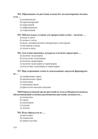 144
764. Образование на растении плодов без оплодотворения называ-
ется ...
а) апомиксисом
б) партенокарпией
в) порогамией
г) амфимиксисом
д) гидрогамией
765. Обязательные условия для прорастания семян – наличие …
а) воды и света
б) почвы и тепла
в) воды, положительной температуры и кислорода
г) кислорода и воды
д) тепла и света
766. Для семян пшеницы, кукурузы и ячменя характерно …
а) наличие эндосперма
б) отсутствие эндосперма
в) наличие перисперма
г) наличие эндосперма и перисперма
д) отсутствие эндосперма и перисперма
767. При созревании семян из высыхающих вакуолей формируют-
ся …
а) алейроновые зерна
б) крахмальные зерна
в) эндосперм
г) липидные капли
д) кристаллы оксалата кальция
768.Репродуктивный орган растений из отдела Покрытосеменных,
обеспечивающий семенное размножение растений, называется ...
а) гипантием
б) тором
в) пыльником
г) плодом
д) тиллом
769. Плод образуется из …
а) цветоложа
б) семяпочки
в) завязи пестика
Copyright ОАО «ЦКБ «БИБКОМ» & ООО «Aгентство Kнига-Cервис»
 