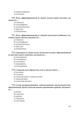 145
г) микроспорангия
д) пыльника
770. Плод, сформированный из завязи только одного пестика, на-
зывается ...
а) сложным
б) зигоморфным
в) асимметричным
г) простым
д) анатропным
771. Плод, сформированный из завязей нескольких свободных пе-
стиков одного цветка, называется ...
а) сборным
б) зигоморфным
в) асимметричным
г) простым
д) анатропным
772. Сросшиеся в единое целое несколько плодов, образовавшихся
из цветков одного соцветия, называются ...
а) мезокарпием
б) экзокарпием
в) соплодием
г) перикарпом
д) эндокарпием
773. Сложный плод образуется, если в цветке много …
а) пестиков
б) тычинок
в) плодолистиков в одном пестике
г) чашелистиков
д) лепестков венчика
774. Сухой, раскрывающийся, многосемянный, двугнездный плод,
образованный двумя плодолистиками сросшимися краями, называет-
ся …
а) бобом
б) стручком
в) орехом
г) семянкой
д) листовкой
Copyright ОАО «ЦКБ «БИБКОМ» & ООО «Aгентство Kнига-Cервис»
 