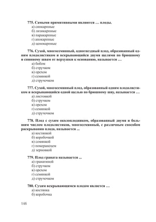 146
775. Самыми примитивными являются … плоды.
а) синкарпные
б) лизикарпные
в) паракарпные
г) апокарпные
д) ценокарпные
776. Сухой, многосемянный, одногнездный плод, образованный од-
ним плодолистиком и вскрывающийся двумя щелями по брюшному
и спинному швам от верхушки к основанию, называется …
а) бобом
б) стручком
в) орехом
г) семянкой
д) стручочком
777. Сухой, многосемянный плод, образованный одним плодолисти-
ком и вскрывающийся одной щелью по брюшному шву, называется …
а) листовкой
б) стручком
в) орехом
г) семянкой
д) стручочком
778. Плод с сухим околоплодником, образованный двумя и боль-
шим числом плодолистиков, многосемянный, с различным способом
раскрывания плода, называется ...
а) костянкой
б) коробочкой
в) семянкой
г) померанецем
д) зерновкой
779. Плод граната называется ...
а) гранатиной
б) стручком
в) орехом
г) семянкой
д) стручочком
780. Сухим вскрывающимся плодом является …
а) костянка
б) коробочка
Copyright ОАО «ЦКБ «БИБКОМ» & ООО «Aгентство Kнига-Cервис»
 