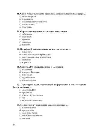 14
58. Связь между клетками организма осуществляется благодаря …
а) митохондриям
б) тонопласту
в) эндоплазматической сети
г) плазмалемме
д) пластидам
59. Одревеснение клеточных стенок вызывается …
а) суберином
б) лигнином
в) кутином
г) пектином
д) восками
60. В анафазе I мейоза к полюсам клетки отходят …
а) биваленты
б) однохроматидные хромосомы
в) двуххроматидные хромосомы
г) хроматин
д) ядрышки
61. Синтез АТФ осуществляется в … клетки.
а) лизосомах
б) аппарате Гольджи
в) рибосомах
г) пероксисомах
д) митохондриях
62. Структурой ядра, содержащей информацию о синтезе одного
белка, является …
а) молекула ДНК
б) нуклеотид
в) триплет нуклеотидов
г) ген
д) азотистое основание
63. Мономером нуклеиновых кислот являются …
а) аминокислоты
б) нуклеотиды
в) молекулы белка
г) азотистые основания
д) пентозы
Copyright ОАО «ЦКБ «БИБКОМ» & ООО «Aгентство Kнига-Cервис»
 
