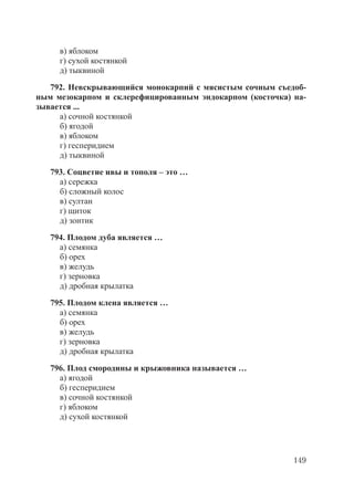 149
в) яблоком
г) сухой костянкой
д) тыквиной
792. Невскрывающийся монокарпий с мясистым сочным съедоб-
ным мезокарпом и склерефицированным эндокарпом (косточка) на-
зывается ...
а) сочной костянкой
б) ягодой
в) яблоком
г) гесперидием
д) тыквиной
793. Соцветие ивы и тополя – это …
а) сережка
б) сложный колос
в) султан
г) щиток
д) зонтик
794. Плодом дуба является …
а) семянка
б) орех
в) желудь
г) зерновка
д) дробная крылатка
795. Плодом клена является …
а) семянка
б) орех
в) желудь
г) зерновка
д) дробная крылатка
796. Плод смородины и крыжовника называется …
а) ягодой
б) гесперидием
в) сочной костянкой
г) яблоком
д) сухой костянкой
Copyright ОАО «ЦКБ «БИБКОМ» & ООО «Aгентство Kнига-Cервис»
 