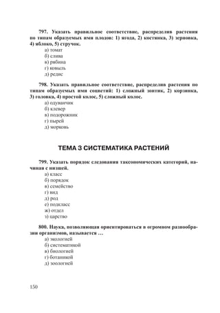 150
797. Указать правильное соответствие, распределив растения
по типам образуемых ими плодов: 1) ягода, 2) костянка, 3) зерновка,
4) яблоко, 5) стручок.
а) томат
б) слива
в) рябина
г) ковыль
д) редис
798. Указать правильное соответствие, распределив растения по
типам образуемых ими соцветий: 1) сложный зонтик, 2) корзинка,
3) головка, 4) простой колос, 5) сложный колос.
а) одуванчик
б) клевер
в) подорожник
г) пырей
д) морковь
ТЕМА 3 СИСТЕМАТИКА РАСТЕНИЙ
799. Указать порядок следования таксономических категорий, на-
чиная с низшей.
а) класс
б) порядок
в) семейство
г) вид
д) род
е) подкласс
ж) отдел
з) царство
800. Наука, позволяющая ориентироваться в огромном разнообра-
зии организмов, называется …
а) экологией
б) систематикой
в) биологией
г) ботаникой
д) зоологией
Copyright ОАО «ЦКБ «БИБКОМ» & ООО «Aгентство Kнига-Cервис»
 