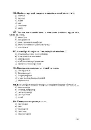 151
801. Наиболее крупной систематической единицей является …
а) порядок
б) царство
в) отдел
г) вид
д) семейство
е) класс
802. Указать последовательность появления основных групп рас-
тений на Земле.
а) водоросли
б) папоротники
в) голосеменные (пинофиты)
г) покрытосеменные (магнолиофиты)
д) псилофиты
803. Разнообразие окраски тела водорослей вызвано …
а) приспособлением к фотосинтезу
б) привлечением животных
в) маскировкой
г) особенностями размножения
д) особенностями строения
804. Водоросли используют … способ питания.
а) хемотрофный
б) фототрофный
в) гетеротрофный
г) гетеротрофный сапрофитный
д) паразитный
805. Бесполое размножение водорослей осуществляется с помощью …
а) конидиоспор
б) зооспор, тетраспор
в) спорангиоспор
г) хламидоспор
д) оидий
806. Конъюгация характерна для …
а) спирогиры
б) хары
в) ламинарии
г) хлореллы
д) осциллятории
Copyright ОАО «ЦКБ «БИБКОМ» & ООО «Aгентство Kнига-Cервис»
 