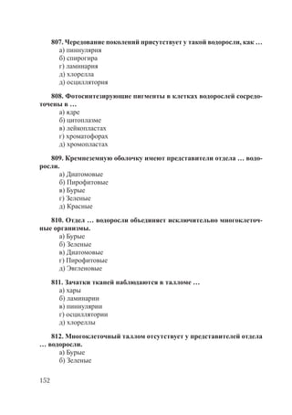 152
807. Чередование поколений присутствует у такой водоросли, как …
а) пиннулярия
б) спирогира
г) ламинария
д) хлорелла
д) осциллятория
808. Фотосинтезирующие пигменты в клетках водорослей сосредо-
точены в …
а) ядре
б) цитоплазме
в) лейкопластах
г) хроматофорах
д) хромопластах
809. Кремнеземную оболочку имеют представители отдела … водо-
росли.
а) Диатомовые
б) Пирофитовые
в) Бурые
г) Зеленые
д) Красные
810. Отдел … водоросли объединяет исключительно многоклеточ-
ные организмы.
а) Бурые
б) Зеленые
в) Диатомовые
г) Пирофитовые
д) Эвгленовые
811. Зачатки тканей наблюдаются в талломе …
а) хары
б) ламинарии
в) пиннулярии
г) осциллятории
д) хлореллы
812. Многоклеточный таллом отсутствует у представителей отдела
… водоросли.
а) Бурые
б) Зеленые
Copyright ОАО «ЦКБ «БИБКОМ» & ООО «Aгентство Kнига-Cервис»
 
