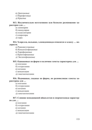 153
в) Диатомовые
г) Пирофитовые
д) Красные
813. Исключительно вегетативное или бесполое размножение ха-
рактерно для …
а) ламинарии
б) пиннулярии
в) осциллятории
г) спирогиры
д) хары
814. Хлорелла, вольвокс, хламидомонада относятся к классу … во-
дорости.
а) Равножгутиковые
б) Коньюгатофициевые
в) Харофициевые
г) Криптофициевые
д) Эвгленофициевые
815. Одинаковые по форме и величине гаметы характерны для …
а) изогамии
б) гетерогамии
в) оогамии
г) коньюгации
д) гаметангиогамии
816. Подвижные, сходные по форме, но разновеликие гаметы ха-
рактерны для …
а) изогамии
б) гетерогамии
в) оогамии
г) коньюгации
д) гаметангиогамии
817. Слияние неподвижной яйцеклетки и сперматозоида характер-
но для …
а) изогамии
б) гетерогамии
в) оогамии
г) коньюгации
д) гаметангиогамии
Copyright ОАО «ЦКБ «БИБКОМ» & ООО «Aгентство Kнига-Cервис»
 