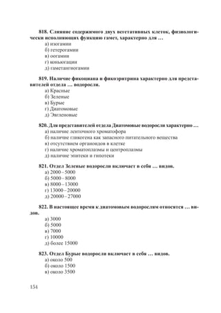 154
818. Слияние содержимого двух вегетативных клеток, физиологи-
чески исполняющих функцию гамет, характерно для …
а) изогамии
б) гетерогамии
в) оогамии
г) коньюгации
д) гаметангиогамии
819. Наличие фикоциана и фикоэритрина характерно для предста-
вителей отдела … водоросли.
а) Красные
б) Зеленые
в) Бурые
г) Диатомовые
д) Эвгленовые
820. Для представителей отдела Диатомовые водоросли характерно …
а) наличие ленточного хроматофора
б) наличие гликогена как запасного питательного вещества
в) отсутствием органоидов в клетке
г) наличие хроматоплазмы и центроплазмы
д) наличие эпитеки и гипотеки
821. Отдел Зеленые водоросли включает в себя … видов.
а) 2000–5000
б) 5000–8000
в) 8000–13000
г) 13000–20000
д) 20000–27000
822. В настоящее время к диатомовым водорослям относятся … ви-
дов.
а) 3000
б) 5000
в) 7000
г) 10000
д) более 15000
823. Отдел Бурые водоросли включает в себя … видов.
а) около 500
б) около 1500
в) около 3500
Copyright ОАО «ЦКБ «БИБКОМ» & ООО «Aгентство Kнига-Cервис»
 