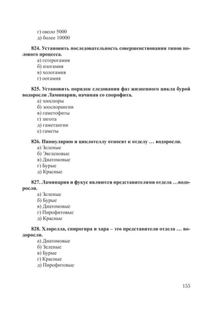 155
г) около 5000
д) более 10000
824. Установить последовательность совершенствования типов по-
лового процесса.
а) гетерогамия
б) изогамия
в) хологамия
г) оогамия
825. Установить порядок следования фаз жизненного цикла бурой
водоросли Ламинарии, начиная со спорофита.
а) зооспоры
б) зооспорангии
в) гаметофиты
г) зигота
д) гаметангии
е) гаметы
826. Пиннулярию и циклотеллу относят к отделу … водоросли.
а) Зеленые
б) Эвгленовые
в) Диатомовые
г) Бурые
д) Красные
827. Ламинария и фукус являются представителями отдела …водо-
росли.
а) Зеленые
б) Бурые
в) Диатомовые
г) Пирофитовые
д) Красные
828. Хлорелла, спирогира и хара – это представители отдела … во-
доросли.
а) Диатомовые
б) Зеленые
в) Бурые
г) Красные
д) Пирофитовые
Copyright ОАО «ЦКБ «БИБКОМ» & ООО «Aгентство Kнига-Cервис»
 