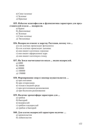 157
в) Сине-зеленые
г) Зеленые
д) Красные
835. Избыток ксантофиллов и фукоксантина характерен для пред-
ставителей отдела … водоросли.
а) Бурые
б) Диатомовые
в) Зеленые
г) Сине-зеленые
д) Эвгленовые
836. Водоросли относят к царству Растения, потому что ...
а) в их клетках происходит фотосинтез
б) в их клетках происходит дыхание
в) они имеют клеточное строение
г) они имеют оформленное ядро
д) они имеют клеточную стенку
837. На Земле насчитывается около ... видов водорослей.
а) 6000
б) 30000
в) 80000
г) 100000
д) 150000
838. Формирование спор и зооспор осуществляется …
а) при изогамии
б) при гетерогамии
в) только в водной среде
г) при вегетативном размножении
д) при бесполом размножении
839. Наличие хроматофора характерно для ...
а) грибов
б) бактерий
в) водорослей
г) грибов и водорослей
д) грибов и бактерий
840. Для клеток водорослей характерно наличие …
а) хромопластов
б) лейкопластов
Copyright ОАО «ЦКБ «БИБКОМ» & ООО «Aгентство Kнига-Cервис»
 