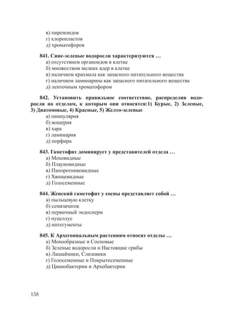 158
в) пиреноидов
г) хлоропластов
д) хроматофоров
841. Сине-зеленые водоросли характеризуются …
а) отсутствием органоидов в клетке
б) множеством мелких ядер в клетке
в) наличием крахмала как запасного питательного вещества
г) наличием ламинарина как запасного питательного вещества
д) ленточным хроматофором
842. Установить правильное соответствие, распределив водо-
росли по отделам, к которым они относятся:1) Бурые, 2) Зеленые,
3) Диатомовые, 4) Красные, 5) Желто-зеленые
а) пиннулярия
б) вошерия
в) хара
г) ламинария
д) порфира
843. Гаметофит доминирует у представителей отдела …
а) Моховидные
б) Плауновидные
в) Папоротниковидные
г) Хвощевидные
д) Голосеменные
844. Женский гаметофит у сосны представляет собой …
а) пыльцевую клетку
б) семязачаток
в) первичный эндосперм
г) нуцеллус
д) интегументы
845. К Архегониальным растениям относят отделы …
а) Мохообразные и Сосновые
б) Зеленые водоросли и Настоящие грибы
в) Лишайники, Слизевики
г) Голосеменные и Покрытосеменные
д) Цианобактерии и Архебактерии
Copyright ОАО «ЦКБ «БИБКОМ» & ООО «Aгентство Kнига-Cервис»
 