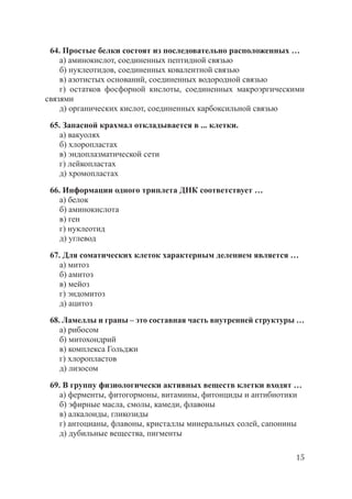 15
64. Простые белки состоят из последовательно расположенных …
а) аминокислот, соединенных пептидной связью
б) нуклеотидов, соединенных ковалентной связью
в) азотистых оснований, соединенных водородной связью
г) остатков фосфорной кислоты, соединенных макроэргическими
связями
д) органических кислот, соединенных карбоксильной связью
65. Запасной крахмал откладывается в ... клетки.
а) вакуолях
б) хлоропластах
в) эндоплазматической сети
г) лейкопластах
д) хромопластах
66. Информации одного триплета ДНК соответствует …
а) белок
б) аминокислота
в) ген
г) нуклеотид
д) углевод
67. Для соматических клеток характерным делением является …
а) митоз
б) амитоз
в) мейоз
г) эндомитоз
д) ацитоз
68. Ламеллы и граны – это составная часть внутренней структуры …
а) рибосом
б) митохондрий
в) комплекса Гольджи
г) хлоропластов
д) лизосом
69. В группу физиологически активных веществ клетки входят …
а) ферменты, фитогормоны, витамины, фитонциды и антибиотики
б) эфирные масла, смолы, камеди, флавоны
в) алкалоиды, гликозиды
г) антоцианы, флавоны, кристаллы минеральных солей, сапонины
д) дубильные вещества, пигменты
Copyright ОАО «ЦКБ «БИБКОМ» & ООО «Aгентство Kнига-Cервис»
 