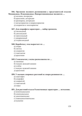 159
846. Органами полового размножения у представителей отделов
Моховидные, Плауновидные, Папоротниковидные являются …
а) оогонии, антеридии
б) архегонии, антеридии
в) архикарпы, антеридии
г) мегаспорангии и микроспорангии
д) спорангии и зооспорангии
847. Для спорофита характерен … набор хромосом.
а) гаплоидный
б) диплоидный
в) триплоидный
г) дикарионный
д) тетраплоидный
848. Коробочка у мха вырастает из …
а) споры
б) зиготы
в) спорангия
г) гаметангия
д) архегония
849. Семязачатки у сосны расположены на …
а) хвоинках
б) чешуях женской шишки
в) стебле
г) чешуях мужской шишки
д) архегонии
850. У высших споровых растений из споры развивается …
а) гаметофит
б) спорофит
в) спорангий
г) гаметангий
д) сорус
851. Для растений отдела Голосеменные характерно … ветвление.
а) моноподиальное
б) симподиальное
в) дихотомическое
г) ложнодихотомическое
д) кущение
Copyright ОАО «ЦКБ «БИБКОМ» & ООО «Aгентство Kнига-Cервис»
 