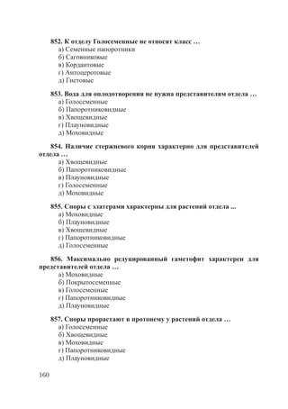 160
852. К отделу Голосеменные не относят класс …
а) Семенные папоротники
б) Саговниковые
в) Кордаитовые
г) Антоцеротовые
д) Гнетовые
853. Вода для оплодотворения не нужна представителям отдела …
а) Голосеменные
б) Папоротниковидные
в) Хвощевидные
г) Плауновидные
д) Моховидные
854. Наличие стержневого корня характерно для представителей
отдела …
а) Хвощевидные
б) Папоротниковидные
в) Плауновидные
г) Голосеменные
д) Моховидные
855. Споры с элатерами характерны для растений отдела ...
а) Моховидные
б) Плауновидные
в) Хвощевидные
г) Папоротниковидные
д) Голосеменные
856. Максимально редуцированный гаметофит характерен для
представителей отдела …
а) Моховидные
б) Покрытосеменные
в) Голосеменные
г) Папоротниковидные
д) Плауновидные
857. Споры прорастают в протонему у растений отдела …
а) Голосеменные
б) Хвощевидные
в) Моховидные
г) Папоротниковидные
д) Плауновидные
Copyright ОАО «ЦКБ «БИБКОМ» & ООО «Aгентство Kнига-Cервис»
 