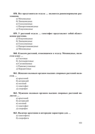 161
858. Все представители отдела … являются равноспоровыми рас-
тениями.
а) Моховидные
б) Хвощевидные
в) Голосеменные
г) Папоротниковидные
д) Плауновидные
859. У растений отдела … гаметофит представляет собой облист-
венное растение.
а) Плауновидные
б) Хвощевидные
в) Голосеменные
г) Папоротниковидные
д) Моховидные
860. Классом растений, относящимся к отделу Моховидные, явля-
ется класс …
а) Гнетовые
б) Антоцеротовые
в) Саговниковые
г) Равножгутиковые
д) Кордаитовые
861. Женским половым органом высших споровых растений явля-
ется …
а) архегоний
б) антеридий
в) оогоний
г) гаметофит
д) спорофит
862. Мужским половым органом высших споровых растений яв-
ляется …
а) архегоний
б) антеридий
в) оогоний
г) гаметофит
д) спорофит
863. Наличие архегония и антеридия характерно для …
а) гаметофита
б) спорофита
Copyright ОАО «ЦКБ «БИБКОМ» & ООО «Aгентство Kнига-Cервис»
 
