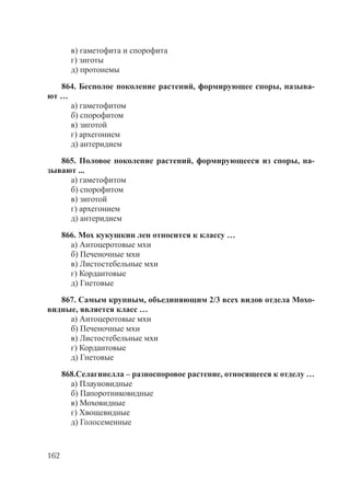 162
в) гаметофита и спорофита
г) зиготы
д) протонемы
864. Бесполое поколение растений, формирующее споры, называ-
ют …
а) гаметофитом
б) спорофитом
в) зиготой
г) архегонием
д) антеридием
865. Половое поколение растений, формирующееся из споры, на-
зывают ...
а) гаметофитом
б) спорофитом
в) зиготой
г) архегонием
д) антеридием
866. Мох кукушкин лен относится к классу …
а) Антоцеротовые мхи
б) Печеночные мхи
в) Листостебельные мхи
г) Кордаитовые
д) Гнетовые
867. Самым крупным, объединяющим 2/3 всех видов отдела Мохо-
видные, является класс …
а) Антоцеротовые мхи
б) Печеночные мхи
в) Листостебельные мхи
г) Кордаитовые
д) Гнетовые
868.Селагинелла – разноспоровое растение, относящееся к отделу …
а) Плауновидные
б) Папоротниковидные
в) Моховидные
г) Хвощевидные
д) Голосеменные
Copyright ОАО «ЦКБ «БИБКОМ» & ООО «Aгентство Kнига-Cервис»
 