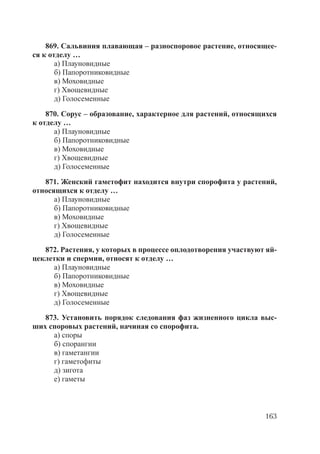163
869. Сальвиния плавающая – разноспоровое растение, относящее-
ся к отделу …
а) Плауновидные
б) Папоротниковидные
в) Моховидные
г) Хвощевидные
д) Голосеменные
870. Сорус – образование, характерное для растений, относящихся
к отделу …
а) Плауновидные
б) Папоротниковидные
в) Моховидные
г) Хвощевидные
д) Голосеменные
871. Женский гаметофит находится внутри спорофита у растений,
относящихся к отделу …
а) Плауновидные
б) Папоротниковидные
в) Моховидные
г) Хвощевидные
д) Голосеменные
872. Растения, у которых в процессе оплодотворения участвуют яй-
цеклетки и спермии, относят к отделу …
а) Плауновидные
б) Папоротниковидные
в) Моховидные
г) Хвощевидные
д) Голосеменные
873. Установить порядок следования фаз жизненного цикла выс-
ших споровых растений, начиная со спорофита.
а) споры
б) спорангии
в) гаметангии
г) гаметофиты
д) зигота
е) гаметы
Copyright ОАО «ЦКБ «БИБКОМ» & ООО «Aгентство Kнига-Cервис»
 
