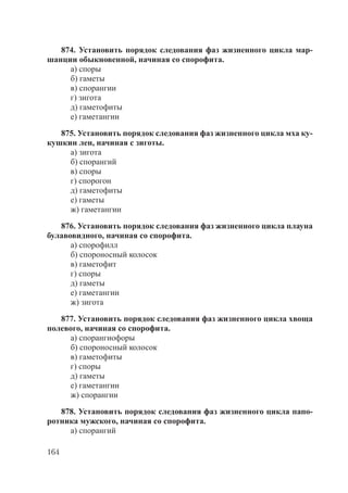 164
874. Установить порядок следования фаз жизненного цикла мар-
шанции обыкновенной, начиная со спорофита.
а) споры
б) гаметы
в) спорангии
г) зигота
д) гаметофиты
е) гаметангии
875. Установить порядок следования фаз жизненного цикла мха ку-
кушкин лен, начиная с зиготы.
а) зигота
б) спорангий
в) споры
г) спорогон
д) гаметофиты
е) гаметы
ж) гаметангии
876. Установить порядок следования фаз жизненного цикла плауна
булавовидного, начиная со спорофита.
а) спорофилл
б) спороносный колосок
в) гаметофит
г) споры
д) гаметы
е) гаметангии
ж) зигота
877. Установить порядок следования фаз жизненного цикла хвоща
полевого, начиная со спорофита.
а) спорангиофоры
б) спороносный колосок
в) гаметофиты
г) споры
д) гаметы
е) гаметангии
ж) спорангии
878. Установить порядок следования фаз жизненного цикла папо-
ротника мужского, начиная со спорофита.
а) спорангий
Copyright ОАО «ЦКБ «БИБКОМ» & ООО «Aгентство Kнига-Cервис»
 