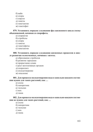 165
б) вайи
в) споры
г) сорусы
д) гаметы
е) гаметангии
ж) гаметофит
879. Установить порядок следования фаз жизненного цикла сосны
обыкновенной, начиная со спорофита.
а) спорангии
б) стробилы
в) споры
г) гаметы
д) гаметофиты
е) гаметангии
880. Установить порядок следования жизненных процессов в цик-
ле развития голосеменных, начиная с зиготы.
а) образование стробилов
б) развитие зародыша
в) прорастание семян
г) рост вегетативных органов
д) спорогенез
е) оплодотворение
ж) опыление
881. Для процесса оплодотворения вода в капельно-жидком состоя-
нии нужна для таких растений, как …
а) сосна
б) папоротник
в) тюльпан
г) мох
д) хвощ
882. Для процесса оплодотворения вода в капельно-жидком состоя-
нии не нужна для таких растений, как …
а) сосна
б) папоротник
в) тюльпан
г) мох
д) хвощ
Copyright ОАО «ЦКБ «БИБКОМ» & ООО «Aгентство Kнига-Cервис»
 
