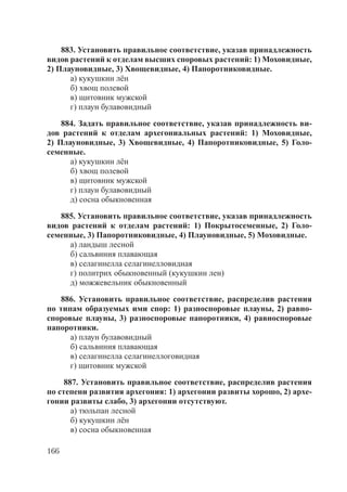 166
883. Установить правильное соответствие, указав принадлежность
видов растений к отделам высших споровых растений: 1) Моховидные,
2) Плауновидные, 3) Хвощевидные, 4) Папоротниковидные.
а) кукушкин лён
б) хвощ полевой
в) щитовник мужской
г) плаун булавовидный
884. Задать правильное соответствие, указав принадлежность ви-
дов растений к отделам архегониальных растений: 1) Моховидные,
2) Плауновидные, 3) Хвощевидные, 4) Папоротниковидные, 5) Голо-
семенные.
а) кукушкин лён
б) хвощ полевой
в) щитовник мужской
г) плаун булавовидный
д) сосна обыкновенная
885. Установить правильное соответствие, указав принадлежность
видов растений к отделам растений: 1) Покрытосеменные, 2) Голо-
семенные, 3) Папоротниковидные, 4) Плауновидные, 5) Моховидные.
а) ландыш лесной
б) сальвиния плавающая
в) селагинелла селагинелловидная
г) политрих обыкновенный (кукушкин лен)
д) можжевельник обыкновенный
886. Установить правильное соответствие, распределив растения
по типам образуемых ими спор: 1) разноспоровые плауны, 2) равно-
споровые плауны, 3) разноспоровые папоротники, 4) равноспоровые
папоротники.
а) плаун булавовидный
б) сальвиния плавающая
в) селагинелла селагинеллоговидная
г) щитовник мужской
887. Установить правильное соответствие, распределив растения
по степени развития архегония: 1) архегонии развиты хорошо, 2) архе-
гонии развиты слабо, 3) архегонии отсутствуют.
а) тюльпан лесной
б) кукушкин лён
в) сосна обыкновенная
Copyright ОАО «ЦКБ «БИБКОМ» & ООО «Aгентство Kнига-Cервис»
 