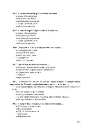 167
888. К разноспоровым растениям относятся …
а) сосна обыкновенная
б) щитовник мужской
в) сальвиния плавающая
г) плаун булавовидный
д) яблоня домашняя
889. К равноспоровым растениям относятся …
а) сосна обыкновенная
б) щитовник мужской
в) сальвиния плавающая
г) плаун булавовидный
д) яблоня домашняя
890. Современные плауны представляют собой …
а) древесные растения
б) однолетние травы
в) многолетние травы
г) кустарники
д) полукустарники
891. Щитовник мужской является …
а) многолетним корневищным растением
б) однолетним корневищным растением
в) древовидным растением
г) лианой
д) кустарником
892. Признаками более высокой организации Голосеменных,
в сравнении с Папоротникообразными, является то, что …
а) оплодотворение происходит внутри семязачатка и не зависит от
воды
б) у них появился фотосинтез
в) они размножаются спорами
г) у них сформировались гаметы и есть половой процесс
д) они размножаются семенами
893. К отделу Голосеменных не относится класс ...
а) Семенные папоротники
б) Саговниковые
в) Листостебельные мхи
г) Гнетовые
д) Кордаитовые
Copyright ОАО «ЦКБ «БИБКОМ» & ООО «Aгентство Kнига-Cервис»
 