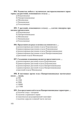 168
894. Членистые побеги с мутовчатым листорасположением харак-
терны для растений, относящихся к отделу …
а) Плауновидные
б) Папоротниковидные
в) Моховидные
г) Хвощевидные
д) Голосеменные
895. У растений, относящихся к отделу …, клетки эпидермы про-
питаны кремнеземом.
а) Плауновидные
б) Папоротниковидные
в) Моховидные
г) Хвощевидные
д) Голосеменные
896. Представители рода селагинелла относятся к …
а) разноспоровым растениям отдела Плауновидные
б) равноспоровым растениям отдела Плауновидные
в) разноспоровым растениям отдела Папоротниковидные
г) равноспоровым растениям отдела Папоротниковидные
д) растениям отдела Моховидные
897. Сальвиния плавающая является представителем …
а) разноспоровых растений отдела Плауновидные
б) равноспоровых растений отдела Плауновидные
в) разноспоровых растений отдела Папоротниковидные
г) равноспоровых растений отдела Папоротниковидные
д) растений отдела Моховидные
898. В настоящее время отдел Папоротниковидные насчитывает
около … видов.
а) 500
б) 1500
в) 5000
г) 10000
д) 17500
899. Для представителей отдела Папоротниковидные характерно …
а) наличие спор с элатерами
б) наличие стержневого корня
в) максимально редуцированный гаметофит
г) наличие сорусов в нижней части листьев
Copyright ОАО «ЦКБ «БИБКОМ» & ООО «Aгентство Kнига-Cервис»
 