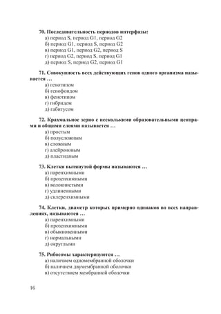 16
70. Последовательность периодов интерфазы:
а) период S, период G1, период G2
б) период G1, период S, период G2
в) период G1, период G2, период S
г) период G2, период S, период G1
д) период S, период G2, период G1
71. Совокупность всех действующих генов одного организма назы-
вается …
а) генотипом
б) генофондом
в) фенотипом
г) гибридом
д) габитусом
72. Крахмальное зерно с несколькими образовательными центра-
ми и общими слоями называется …
а) простым
б) полусложным
в) сложным
г) алейроновым
д) пластидным
73. Клетки вытянутой формы называются …
а) паренхимными
б) прозенхимными
в) волокнистыми
г) удлиненными
д) склеренхимными
74. Клетки, диаметр которых примерно одинаков во всех направ-
лениях, называются …
а) паренхимными
б) прозенхимными
в) обыкновенными
г) нормальными
д) округлыми
75. Рибосомы характеризуются …
а) наличием одномембранной оболочки
б) наличием двумембранной оболочки
в) отсутствием мембранной оболочки
Copyright ОАО «ЦКБ «БИБКОМ» & ООО «Aгентство Kнига-Cервис»
 