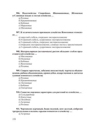 170
906. Подсемейства Спирейные, Шиповниковые, Яблоневые
и Сливовые входят в состав семейства …
а) Розовые
б) Крыжовниковые
в) Бобовые
г) Мареновые
д) Мальвовые
907. К отличительным признакам семейства Яснотковые относят-
ся …
а) округлый стебель, очередное листорасположение
б) 4-гранный стебель, супротивное листорасположение
в) 3-гранный стебель, очередное листорасположение
г) очередное листорасположение, сложные листья с прилистниками
д) 3-гранный стебель, супротивное листорасположение
908. Интеркалярным (вставочным) ростом обладают стебли пред-
ставителей семейства …
а) Мятликовые
б) Осоковые
в) Бобовые
г) Яснотковые
д) Розовые
909. Спирея городчатая, лабазник вязолистный, черемуха обыкно-
венная, рябина обыкновенная, кровохлебка лекарственная и лапчатка
гусиная относятся к семейству
а) Розовые
б) Крыжовниковые
в) Лютиковые
г) Бобовые
д) Гвоздичные
910. Соцветие корзинка характерно для растений из семейства …
а) Сельдерейные
б) Капустные
в) Лилейные
г) Астровые
д) Розовые
911. Чертополох курчавый, бодяк полевой, осот желтый, амброзия
трехраздельная и полынь горькая относятся к семейству …
а) Астровые
Copyright ОАО «ЦКБ «БИБКОМ» & ООО «Aгентство Kнига-Cервис»
 