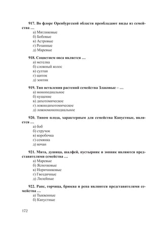 172
917. Во флоре Оренбургской области преобладают виды из семей-
ства …
а) Мятликовые
б) Бобовые
в) Астровые
г) Розанные
д) Маревые
918. Соцветием овса является …
а) метелка
б) сложный колос
в) султан
г) щиток
д) зонтик
919. Тип ветвления растений семейства Злаковые – …
а) моноподиальное
б) кущение
в) дихотомическое
г) ложнодихотомическое
д) ложномоноподиальное
920. Типом плода, характерным для семейства Капустные, явля-
ется …
а) боб
б) стручок
в) коробочка
г) семянка
д) кочан
921. Мята, душица, шалфей, пустырник и зопник являются пред-
ставителями семейства …
а) Маревые
б) Яснотковые
в) Норичниковые
г) Гвоздичные
д) Лилейные
922. Рапс, горчица, брюква и репа являются представителями се-
мейства …
а) Тыквенные
б) Капустные
Copyright ОАО «ЦКБ «БИБКОМ» & ООО «Aгентство Kнига-Cервис»
 