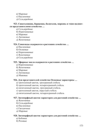 173
в) Маревые
г) Пасленовые
д) Сельдерейные
923. Синеголовник, борщевик, болиголов, морковь и тмин являют-
ся представителями семейства …
а) Сельдерейные
б) Норичниковые
в) Маревые
г) Лютиковые
д) Яснотковые
924. Гликозиды содержатся в растениях семейства …
а) Пасленовые
б) Осоковые
в) Норичниковые
г) Яснотковые
д) Сельдерейные
925. Эфирные масла содержатся в растениях семейства …
а) Норичниковые
б) Яснотковые
в) Маревые
г) Лютиковые
д) Маковые
926. Для представителей семейства Осоковые характерны …
а) трехчленный цветок, трехгранный стебель
б) трехчленный цветок, четырехгранный стебель
в) пятичленный цветок, трехгранный стебель
г) трехчленный цветок, округлый стебель
д) пятичленный цветок, четырехгранный стебель
927. Зигоморфный цветок характерен для растений семейства …
а) Яснотковые
б) Сельдерейные
в) Пасленовые
г) Гвоздичные
д) Маревые
928. Зигоморфный цветок характерен для растений семейства …
а) Бобовые
б) Розовые
Copyright ОАО «ЦКБ «БИБКОМ» & ООО «Aгентство Kнига-Cервис»
 