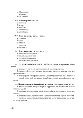 174
в) Мальвовые
г) Маревые
д) Лилейные
929. Плод картофеля – это …
а) костянка
б) ягода
в) клубень
г) корнеплод
д) коробочка
930. Плод пшеницы и ржи – это …
а) семянка
б) орех
в) орешек
г) зерновка
д) листовка
931. Плод пшеницы состоит из …
а) одного плодолистика
б) двух плодолистиков
в) трех плодолистиков
г) многих плодолистиков
932. Из представителей семейства Мятликовые к сорнякам отно-
сятся…
а) лисохвост луговой, мятлик луговой, овсяница луговая
б) ковыль Лессинга, ковыль волосатик, овсяница овечья, житняк
гребневидный
в) ежа сборная, тимофеевка степная, кострец безостый, овес посевной
г) пырей ползучий, щетинник сизый, щетинник зеленый, просо ку-
риное
933. Из представителей семейства Астровые к сорнякам относятся…
а) ярутка полевая, пастушья сумка, сурепица обыкновенная, рыжик
мелкоплодный
б) щирица запрокинутая, марь белая, лебеда лоснящаяся, кохия ве-
ничная
в) бодяк полевой, осот желтый, молокан татарский, горчак розовый
г) смолевка вильчатая, смолевка лежачая, звездчатка малая, звездчат-
ка злаколистная
Copyright ОАО «ЦКБ «БИБКОМ» & ООО «Aгентство Kнига-Cервис»
 