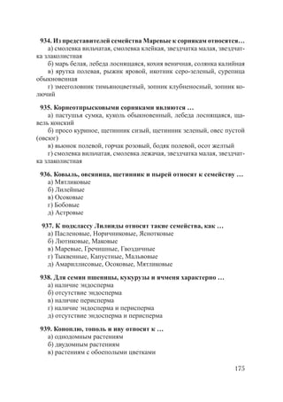 175
934. Из представителей семейства Маревые к сорнякам относятся…
а) смолевка вильчатая, смолевка клейкая, звездчатка малая, звездчат-
ка злаколистная
б) марь белая, лебеда лоснящаяся, кохия веничная, солянка калийная
в) ярутка полевая, рыжик яровой, икотник серо-зеленый, сурепица
обыкновенная
г) змееголовник тимьяноцветный, зопник клубненосный, зопник ко-
лючий
935. Корнеотпрысковыми сорняками являются …
а) пастушья сумка, куколь обыкновенный, лебеда лоснящаяся, ща-
вель конский
б) просо куриное, щетинник сизый, щетинник зеленый, овес пустой
(овсюг)
в) вьюнок полевой, горчак розовый, бодяк полевой, осот желтый
г) смолевка вильчатая, смолевка лежачая, звездчатка малая, звездчат-
ка злаколистная
936. Ковыль, овсяница, щетинник и пырей относят к семейству …
а) Мятликовые
б) Лилейные
в) Осоковые
г) Бобовые
д) Астровые
937. К подклассу Лилииды относят такие семейства, как …
а) Пасленовые, Норичниковые, Яснотковые
б) Лютиковые, Маковые
в) Маревые, Гречишные, Гвоздичные
г) Тыквенные, Капустные, Мальвовые
д) Амариллисовые, Осоковые, Мятликовые
938. Для семян пшеницы, кукурузы и ячменя характерно …
а) наличие эндосперма
б) отсутствие эндосперма
в) наличие перисперма
г) наличие эндосперма и перисперма
д) отсутствие эндосперма и перисперма
939. Коноплю, тополь и иву относят к …
а) однодомным растениям
б) двудомным растениям
в) растениям с обоеполыми цветками
Copyright ОАО «ЦКБ «БИБКОМ» & ООО «Aгентство Kнига-Cервис»
 