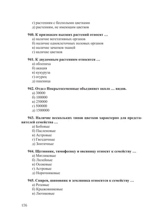 176
г) растениям с бесполыми цветками
д) растениям, не имеющим цветков
940. К признакам высших растений относят …
а) наличие вегетативных органов
б) наличие одноклеточных половых органов
в) наличие зачатков тканей
г) наличие цветков
941. К двудомным растениям относятся …
а) облепиха
б) акация
в) кукуруза
г) огурец
д) пшеница
942. Отдел Покрытосеменные объединяет около … видов.
а) 30000
б) 100000
в) 250000
г) 500000
д) 1500000
943. Наличие нескольких типов цветков характерно для предста-
вителей семейства …
а) Бобовые
б) Пасленовые
в) Астровые
г) Гвоздичные
д) Зонтичные
944. Щетинник, тимофеевку и овсяницу относят к семейству …
а) Мятликовые
б) Лилейные
в) Осоковые
г) Астровые
д) Норичниковые
945. Спирея, шиповник и земляника относятся к семейству …
а) Розовые
б) Крыжовниковые
в) Лютиковые
Copyright ОАО «ЦКБ «БИБКОМ» & ООО «Aгентство Kнига-Cервис»
 