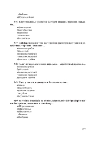 177
г) Бобовые
д) Сельдерейные
946. Бактерицидные свойства клеткам высших растений прида-
ют…
а) фитонциды
б) антибиотики
в) ауксины
г) гликозиды
д) алкалоиды
947. Дифференциация тела растений на растительные ткани и ве-
гетативные органы – признак …
а) низших грибов
б) бактерий
в) низших растений
г) высших растений
д) высших грибов
948. Наличие многоклеточного зародыша – характерный признак …
а) низших грибов
б) бактерий
в) низших растений
г) высших растений
д) высших грибов
949. Плод у томата, картофеля и баклажана – это …
а) ягода
б) гесперидиум
в) сочная костянка
г) клубень
д) сухая костянка
950. Растения, имеющие на корнях клубеньки с азотфиксирующи-
ми бактериями, относятся к семейству …
а) Норичниковые
б) Яснотковые
в) Пасленовые
г) Розовые
д) Бобовые
Copyright ОАО «ЦКБ «БИБКОМ» & ООО «Aгентство Kнига-Cервис»
 