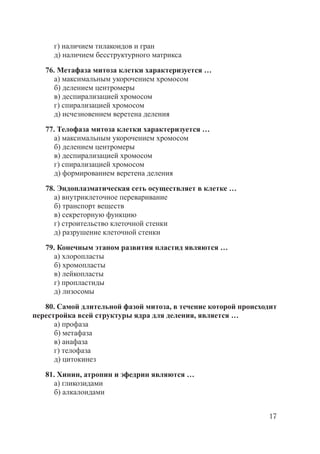 17
г) наличием тилакоидов и гран
д) наличием бесструктурного матрикса
76. Метафаза митоза клетки характеризуется …
а) максимальным укорочением хромосом
б) делением центромеры
в) деспирализацией хромосом
г) спирализацией хромосом
д) исчезновением веретена деления
77. Телофаза митоза клетки характеризуется …
а) максимальным укорочением хромосом
б) делением центромеры
в) деспирализацией хромосом
г) спирализацией хромосом
д) формированием веретена деления
78. Эндоплазматическая сеть осуществляет в клетке …
а) внутриклеточное переваривание
б) транспорт веществ
в) секреторную функцию
г) строительство клеточной стенки
д) разрушение клеточной стенки
79. Конечным этапом развития пластид являются …
а) хлоропласты
б) хромопласты
в) лейкопласты
г) пропластиды
д) лизосомы
80. Самой длительной фазой митоза, в течение которой происходит
перестройка всей структуры ядра для деления, является …
а) профаза
б) метафаза
в) анафаза
г) телофаза
д) цитокинез
81. Хинин, атропин и эфедрин являются …
а) гликозидами
б) алкалоидами
Copyright ОАО «ЦКБ «БИБКОМ» & ООО «Aгентство Kнига-Cервис»
 