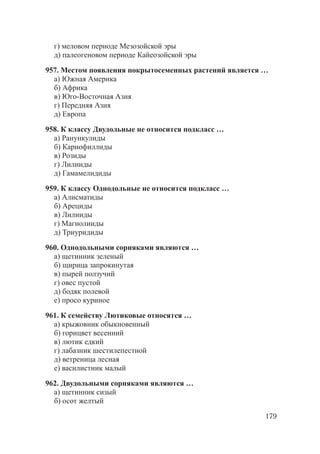 179
г) меловом периоде Мезозойской эры
д) палеогеновом периоде Кайеозойской эры
957. Местом появления покрытосеменных растений является …
а) Южная Америка
б) Африка
в) Юго-Восточная Азия
г) Передняя Азия
д) Европа
958. К классу Двудольные не относится подкласс …
а) Ранункулиды
б) Кариофиллиды
в) Розиды
г) Лилииды
д) Гамамелидиды
959. К классу Однодольные не относится подкласс …
а) Алисматиды
б) Арециды
в) Лилииды
г) Магнолииды
д) Триуридиды
960. Однодольными сорняками являются …
а) щетинник зеленый
б) щирица запрокинутая
в) пырей ползучий
г) овес пустой
д) бодяк полевой
е) просо куриное
961. К семейству Лютиковые относятся …
а) крыжовник обыкновенный
б) горицвет весенний
в) лютик едкий
г) лабазник шестилепестной
д) ветреница лесная
е) василистник малый
962. Двудольными сорняками являются …
а) щетинник сизый
б) осот желтый
Copyright ОАО «ЦКБ «БИБКОМ» & ООО «Aгентство Kнига-Cервис»
 