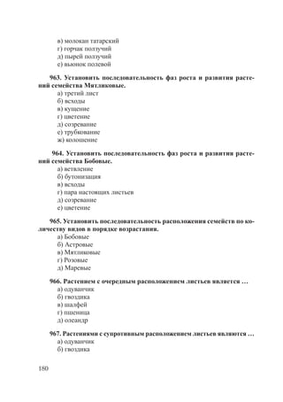 180
в) молокан татарский
г) горчак ползучий
д) пырей ползучий
е) вьюнок полевой
963. Установить последовательность фаз роста и развития расте-
ний семейства Мятликовые.
а) третий лист
б) всходы
в) кущение
г) цветение
д) созревание
е) трубкование
ж) колошение
964. Установить последовательность фаз роста и развития расте-
ний семейства Бобовые.
а) ветвление
б) бутонизация
в) всходы
г) пара настоящих листьев
д) созревание
е) цветение
965. Установить последовательность расположения семейств по ко-
личеству видов в порядке возрастания.
а) Бобовые
б) Астровые
в) Мятликовые
г) Розовые
д) Маревые
966. Растением с очередным расположением листьев является …
а) одуванчик
б) гвоздика
в) шалфей
г) пшеница
д) олеандр
967. Растениями с супротивным расположением листьев являются …
а) одуванчик
б) гвоздика
Copyright ОАО «ЦКБ «БИБКОМ» & ООО «Aгентство Kнига-Cервис»
 
