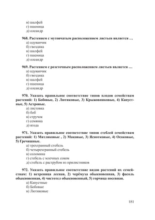 181
в) шалфей
г) пшеница
д) олеандр
968. Растением с мутовчатым расположением листьев является …
а) одуванчик
б) гвоздика
в) шалфей
г) пшеница
д) олеандр
969. Растением с розеточным расположением листьев является …
а) одуванчик
б) гвоздика
в) шалфей
г) пшеница
д) олеандр
970. Указать правильное соответствие типов плодов семействам
растений: 1) Бобовые, 2) Лютиковые, 3) Крыжовниковые, 4) Капуст-
ные, 5) Астровые.
а) листовка
б) боб
в) стручок
г) семянка
д) ягода
971. Указать правильное соответствие типов стеблей семействам
растений: 1) Мятликовые , 2) Маковые, 3) Яснотковые, 4) Осоковые,
5) Гречишные.
а) трехгранный стебель
б) четырехгранный стебель
в) соломина
г) стебель с млечных соком
д) стебель с раструбом из прилистников
972. Указать правильное соответствие видов растений их семей-
ствам: 1) ветреница лесная, 2) черёмуха обыкновенная, 3) фасоль
обыкновенная, 4) чистотел обыкновенный, 5) горчица посевная.
а) Капустные
б) Бобовые
в) Лютиковые
Copyright ОАО «ЦКБ «БИБКОМ» & ООО «Aгентство Kнига-Cервис»
 