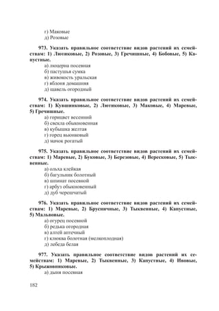 182
г) Маковые
д) Розовые
973. Указать правильное соответствие видов растений их семей-
ствам: 1) Лютиковые, 2) Розовые, 3) Гречишные, 4) Бобовые, 5) Ка-
пустные.
а) люцерна посевная
б) пастушья сумка
в) живокость уральская
г) яблоня домашняя
д) щавель огородный
974. Указать правильное соответствие видов растений их семей-
ствам: 1) Кувшинковые, 2) Лютиковые, 3) Маковые, 4) Маревые,
5) Гречишные.
а) горицвет весенний
б) свекла обыкновенная
в) кубышка желтая
г) горец вьюнковый
д) мачок рогатый
975. Указать правильное соответствие видов растений их семей-
ствам: 1) Маревые, 2) Буковые, 3) Березовые, 4) Вересковые, 5) Тык-
венные.
а) ольха клейкая
б) багульник болотный
в) шпинат посевной
г) арбуз обыкновенный
д) дуб черешчатый
976. Указать правильное соответствие видов растений их семей-
ствам: 1) Маревые, 2) Брусничные, 3) Тыквенные, 4) Капустные,
5) Мальвовые.
а) огурец посевной
б) редька огородная
в) алтей аптечный
г) клюква болотная (мелкоплодная)
д) лебеда белая
977. Указать правильное соответствие видов растений их се-
мействам: 1) Маревые, 2) Тыквенные, 3) Капустные, 4) Ивовые,
5) Крыжовниковые.
а) дыня посевная
Copyright ОАО «ЦКБ «БИБКОМ» & ООО «Aгентство Kнига-Cервис»
 
