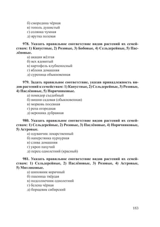 183
б) смородина чёрная
в) тополь душистый
г) солянка чумная
д) ярутка полевая
978. Указать правильное соответствие видов растений их семей-
ствам: 1) Капустные, 2) Розовые, 3) Бобовые, 4) Сельдерейные, 5) Пас-
лёновые.
а) акация жёлтая
б) вех ядовитый
в) картофель клубненосный
г) яблоня домашняя
д) сурепица обыкновенная
979. Задать правильное соответствие, указав принадлежность ви-
дов растений к семействам: 1) Капустные, 2) Сельдерейные, 3) Розовые,
4) Паслёновые, 5) Норичниковые.
а) помидор съедобный
б) вишня садовая (обыкновенная)
в) морковь посевная
г) репа огородная
д) вероника дубравная
980. Указать правильное соответствие видов растений их семей-
ствам: 1) Сельдерейные, 2) Розовые, 3) Паслёновые, 4) Норичниковые,
5) Астровые.
а) одуванчик лекарственный
б) наперстянка пурпурная
в) слива домашняя
г) укроп пахучий
д) перец однолетний (красный)
981. Указать правильное соответствие видов растений их семей-
ствам: 1) Сельдерейные, 2) Паслёновые, 3) Розовые, 4) Астровые,
5) Мятликовые.
а) шиповник коричный
б) пшеница твёрдая
в) подсолнечник однолетний
г) белена чёрная
д) борщевик сибирский
Copyright ОАО «ЦКБ «БИБКОМ» & ООО «Aгентство Kнига-Cервис»
 