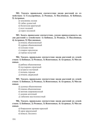 184
982. Указать правильное соответствие видов растений их се-
мействам: 1) Сельдерейные, 2) Розовые, 3) Паслёновые, 4) Бобовые,
5) Астровые.
а) земляника лесная
б) табак душистый
в) болиголов крапчатый
г) осот полевой
д) горох посевной
983. Задать правильное соответствие, указав принадлежность ви-
дов растений к семействам: 1) Бобовые, 2) Розовые, 3) Паслёновые,
4) Астровые, 5) Мятликовые.
а) ячмень обыкновенный
б) дурман обыкновенный
в) солодка голая
г) спирея городчатая
д) горчак ползучий
984. Указать правильное соответствие видов растений их семей-
ствам: 1) Бобовые, 2) Розовые, 3) Яснотковые, 4) Астровые, 5) Мятли-
ковые.
а) рябина обыкновенная
б) пустырник сердечный
в) астрагал песчаный
г) полынь горькая
д) ячмень двурядный
985. Указать правильное соответствие видов растений их семей-
ствам: 1) Бобовые, 2) Розовые, 3) Яснотковые, 4) Астровые, 5) Мятли-
ковые.
а) душица обыкновенная
б) пижма обыкновенная
в) житняк ширококолосый
г) донник аптечный
д) лабазник шестилепестный
986. Указать правильное соответствие видов растений их семей-
ствам: 1) Бобовые, 2) Розовые, 3) Яснотковые, 4) Астровые, 5) Мятли-
ковые.
а) боярышник кроваво-красный
б) дрок красильный
в) ковыль Лессинга
Copyright ОАО «ЦКБ «БИБКОМ» & ООО «Aгентство Kнига-Cервис»
 