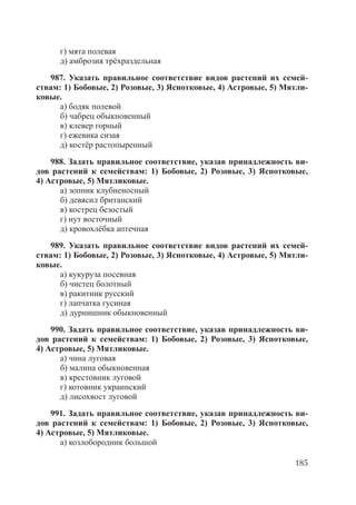 185
г) мята полевая
д) амброзия трёхраздельная
987. Указать правильное соответствие видов растений их семей-
ствам: 1) Бобовые, 2) Розовые, 3) Яснотковые, 4) Астровые, 5) Мятли-
ковые.
а) бодяк полевой
б) чабрец обыкновенный
в) клевер горный
г) ежевика сизая
д) костёр растопыренный
988. Задать правильное соответствие, указав принадлежность ви-
дов растений к семействам: 1) Бобовые, 2) Розовые, 3) Яснотковые,
4) Астровые, 5) Мятликовые.
а) зопник клубненосный
б) девясил британский
в) кострец безостый
г) нут восточный
д) кровохлёбка аптечная
989. Указать правильное соответствие видов растений их семей-
ствам: 1) Бобовые, 2) Розовые, 3) Яснотковые, 4) Астровые, 5) Мятли-
ковые.
а) кукуруза посевная
б) чистец болотный
в) ракитник русский
г) лапчатка гусиная
д) дурнишник обыкновенный
990. Задать правильное соответствие, указав принадлежность ви-
дов растений к семействам: 1) Бобовые, 2) Розовые, 3) Яснотковые,
4) Астровые, 5) Мятликовые.
а) чина луговая
б) малина обыкновенная
в) крестовник луговой
г) котовник украинский
д) лисохвост луговой
991. Задать правильное соответствие, указав принадлежность ви-
дов растений к семействам: 1) Бобовые, 2) Розовые, 3) Яснотковые,
4) Астровые, 5) Мятликовые.
а) козлобородник большой
Copyright ОАО «ЦКБ «БИБКОМ» & ООО «Aгентство Kнига-Cервис»
 