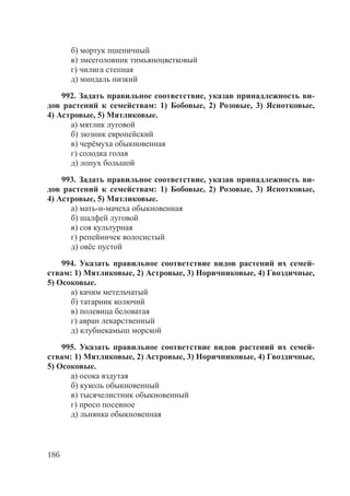186
б) мортук пшеничный
в) змееголовник тимьяноцветковый
г) чилига степная
д) миндаль низкий
992. Задать правильное соответствие, указав принадлежность ви-
дов растений к семействам: 1) Бобовые, 2) Розовые, 3) Яснотковые,
4) Астровые, 5) Мятликовые.
а) мятлик луговой
б) зюзник европейский
в) черёмуха обыкновенная
г) солодка голая
д) лопух большой
993. Задать правильное соответствие, указав принадлежность ви-
дов растений к семействам: 1) Бобовые, 2) Розовые, 3) Яснотковые,
4) Астровые, 5) Мятликовые.
а) мать-и-мачеха обыкновенная
б) шалфей луговой
в) соя культурная
г) репейничек волосистый
д) овёс пустой
994. Указать правильное соответствие видов растений их семей-
ствам: 1) Мятликовые, 2) Астровые, 3) Норичниковые, 4) Гвоздичные,
5) Осоковые.
а) качим метельчатый
б) татарник колючий
в) полевица беловатая
г) авран лекарственный
д) клубнекамыш морской
995. Указать правильное соответствие видов растений их семей-
ствам: 1) Мятликовые, 2) Астровые, 3) Норичниковые, 4) Гвоздичные,
5) Осоковые.
а) осока вздутая
б) куколь обыкновенный
в) тысячелистник обыкновенный
г) просо посевное
д) льнянка обыкновенная
Copyright ОАО «ЦКБ «БИБКОМ» & ООО «Aгентство Kнига-Cервис»
 
