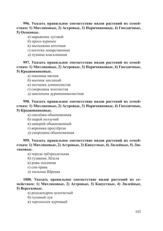 187
996. Указать правильное соответствие видов растений их семей-
ствам: 1) Мятликовые, 2) Астровые, 3) Норичниковые, 4) Гвоздичные,
5) Осоковые.
а) марьянник луговой
б) просо куриное
в) мыльнянка аптечная
г) ноготки лекарственные
д) пушица влагалищная
997. Указать правильное соответствие видов растений их семей-
ствам: 1) Мятликовые, 2) Астровые, 3) Норичниковые, 4) Гвоздичные,
5) Крыжовниковые.
а) пшеница мягкая
б) мытник хохлатый
в) песчанка длиннолистая
г) смородина золотистая
д) циклохена дурнишниколистная
998. Указать правильное соответствие видов растений их семей-
ствам: 1) Мятликовые, 2) Астровые, 3) Норичниковые, 4) Гвоздичные,
5) Крыжовниковые.
а) смолёвка обыкновенная
б) пырей ползучий
в) цикорий обыкновенный
г) вероника простёртая
д) смородина обыкновенная
999. Указать правильное соответствие видов растений их семей-
ствам: 1) Мятликовые, 2) Астровые, 3) Капустные, 4) Лилейные, 5) Лю-
тиковые.
а) череда трёхраздельная
б) гулявник Лёзеля
в) рожь посевная
г) сон-трава
д) тюльпан Шренка
1000. Указать правильное соответствие видов растений их се-
мействам: 1) Мятликовые, 2) Астровые, 3) Капустные, 4) Лилейные,
5) Вересковые.
а) рододендрон золотистый
б) гусиный лук
в) чертополох курчавый
Copyright ОАО «ЦКБ «БИБКОМ» & ООО «Aгентство Kнига-Cервис»
 
