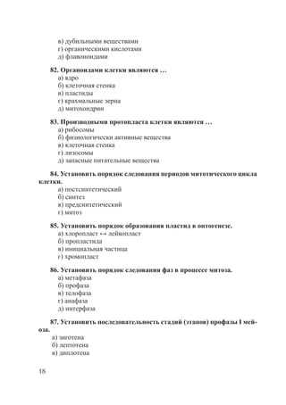 18
в) дубильными веществами
г) органическими кислотами
д) флавоноидами
82. Органоидами клетки являются …
а) ядро
б) клеточная стенка
в) пластиды
г) крахмальные зерна
д) митохондрии
83. Производными протопласта клетки являются …
а) рибосомы
б) физиологически активные вещества
в) клеточная стенка
г) лизосомы
д) запасные питательные вещества
84. Установить порядок следования периодов митотического цикла
клетки.
а) постсинтетический
б) синтез
в) предсинтетический
г) митоз
85. Установить порядок образования пластид в онтогенезе.
а) хлоропласт ↔ лейкопласт
б) пропластида
в) инициальная частица
г) хромопласт
86. Установить порядок следования фаз в процессе митоза.
а) метафаза
б) профаза
в) телофаза
г) анафаза
д) интерфаза
87. Установить последовательность стадий (этапов) профазы I мей-
оза.
а) зиготена
б) лептотена
в) диплотена
Copyright ОАО «ЦКБ «БИБКОМ» & ООО «Aгентство Kнига-Cервис»
 