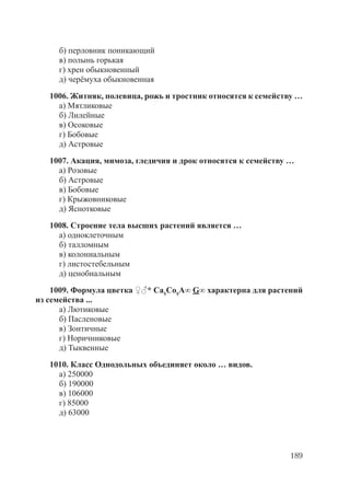 189
б) перловник поникающий
в) полынь горькая
г) хрен обыкновенный
д) черёмуха обыкновенная
1006. Житняк, полевица, рожь и тростник относятся к семейству …
а) Мятликовые
б) Лилейные
в) Осоковые
г) Бобовые
д) Астровые
1007. Акация, мимоза, гледичия и дрок относятся к семейству …
а) Розовые
б) Астровые
в) Бобовые
г) Крыжовниковые
д) Яснотковые
1008. Строение тела высших растений является …
а) одноклеточным
б) талломным
в) колониальным
г) листостебельным
д) ценобиальным
1009. Формула цветка ♀♂* Ca5
Cо5
A∞ G∞ характерна для растений
из семейства ...
а) Лютиковые
б) Пасленовые
в) Зонтичные
г) Норичниковые
д) Тыквенные
1010. Класс Однодольных объединяет около … видов.
а) 250000
б) 190000
в) 106000
г) 85000
д) 63000
Copyright ОАО «ЦКБ «БИБКОМ» & ООО «Aгентство Kнига-Cервис»
 
